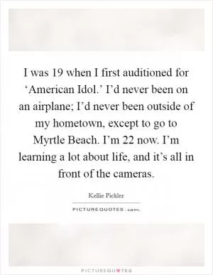 I was 19 when I first auditioned for ‘American Idol.’ I’d never been on an airplane; I’d never been outside of my hometown, except to go to Myrtle Beach. I’m 22 now. I’m learning a lot about life, and it’s all in front of the cameras Picture Quote #1