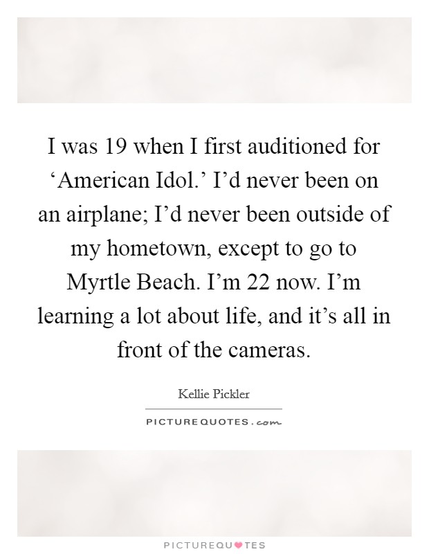 I was 19 when I first auditioned for ‘American Idol.' I'd never been on an airplane; I'd never been outside of my hometown, except to go to Myrtle Beach. I'm 22 now. I'm learning a lot about life, and it's all in front of the cameras Picture Quote #1