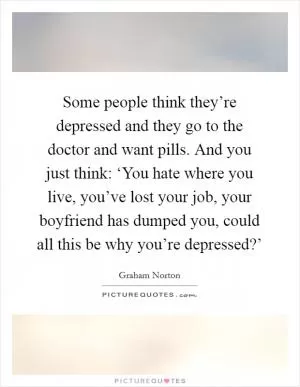 Some people think they’re depressed and they go to the doctor and want pills. And you just think: ‘You hate where you live, you’ve lost your job, your boyfriend has dumped you, could all this be why you’re depressed?’ Picture Quote #1