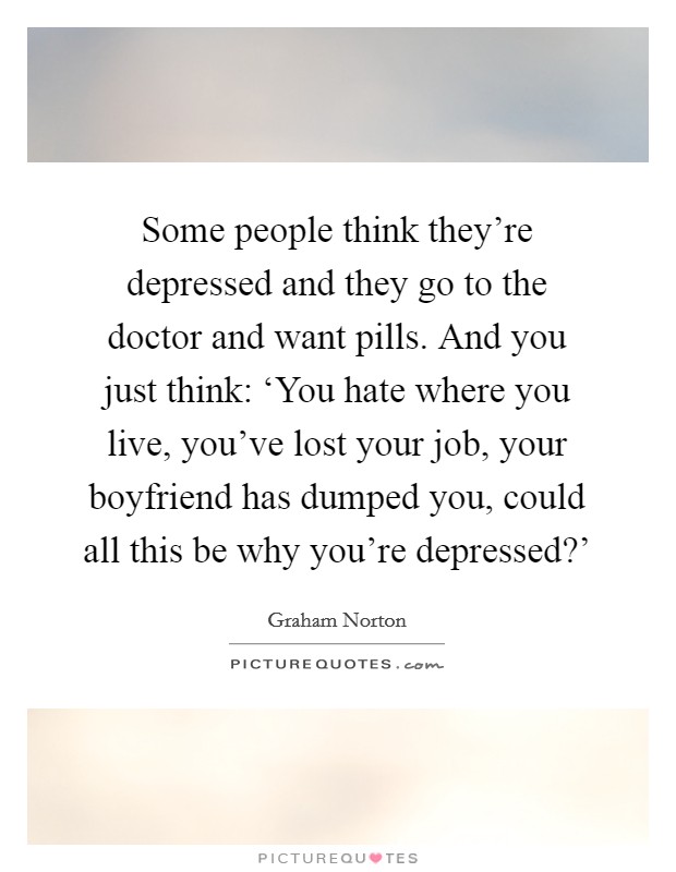 Some people think they're depressed and they go to the doctor and want pills. And you just think: ‘You hate where you live, you've lost your job, your boyfriend has dumped you, could all this be why you're depressed?' Picture Quote #1