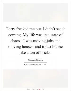 Forty freaked me out. I didn’t see it coming. My life was in a state of chaos - I was moving jobs and moving house - and it just hit me like a ton of bricks Picture Quote #1