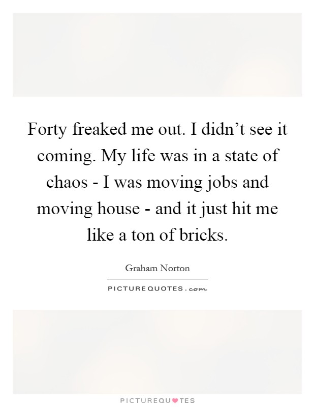 Forty freaked me out. I didn't see it coming. My life was in a state of chaos - I was moving jobs and moving house - and it just hit me like a ton of bricks Picture Quote #1