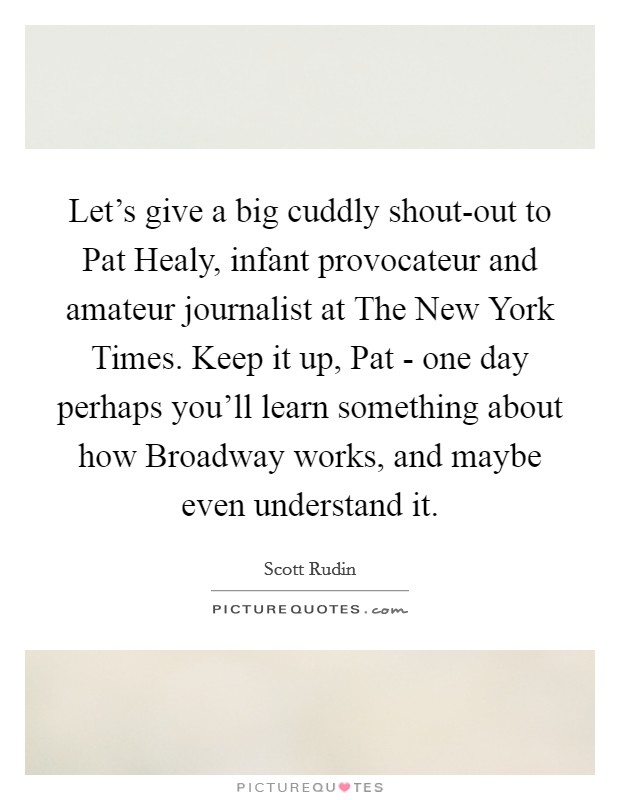 Let's give a big cuddly shout-out to Pat Healy, infant provocateur and amateur journalist at The New York Times. Keep it up, Pat - one day perhaps you'll learn something about how Broadway works, and maybe even understand it Picture Quote #1