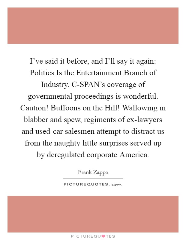 I've said it before, and I'll say it again: Politics Is the Entertainment Branch of Industry. C-SPAN's coverage of governmental proceedings is wonderful. Caution! Buffoons on the Hill! Wallowing in blabber and spew, regiments of ex-lawyers and used-car salesmen attempt to distract us from the naughty little surprises served up by deregulated corporate America Picture Quote #1