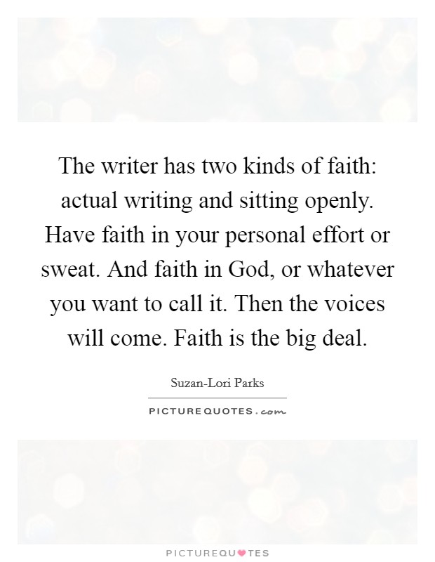 The writer has two kinds of faith: actual writing and sitting openly. Have faith in your personal effort or sweat. And faith in God, or whatever you want to call it. Then the voices will come. Faith is the big deal Picture Quote #1