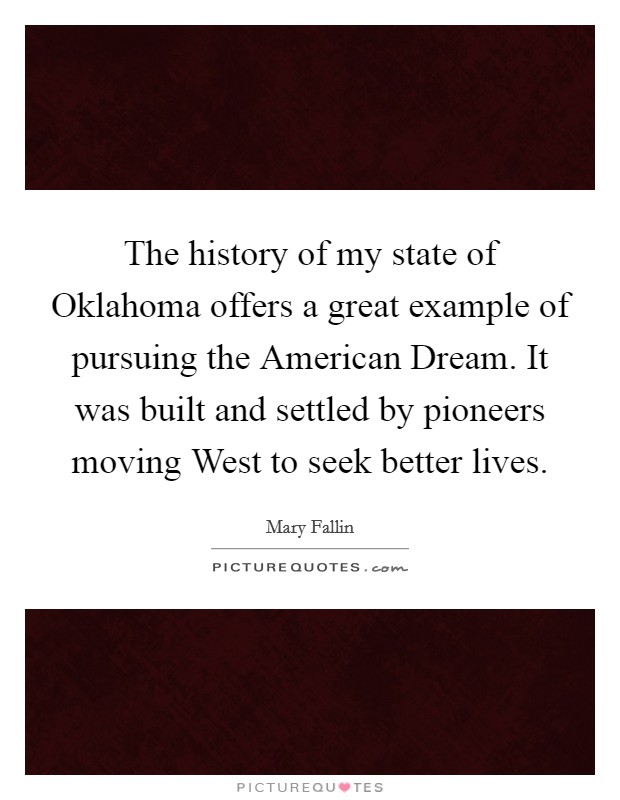 The history of my state of Oklahoma offers a great example of pursuing the American Dream. It was built and settled by pioneers moving West to seek better lives Picture Quote #1