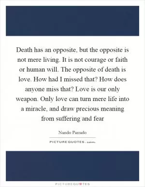 Death has an opposite, but the opposite is not mere living. It is not courage or faith or human will. The opposite of death is love. How had I missed that? How does anyone miss that? Love is our only weapon. Only love can turn mere life into a miracle, and draw precious meaning from suffering and fear Picture Quote #1