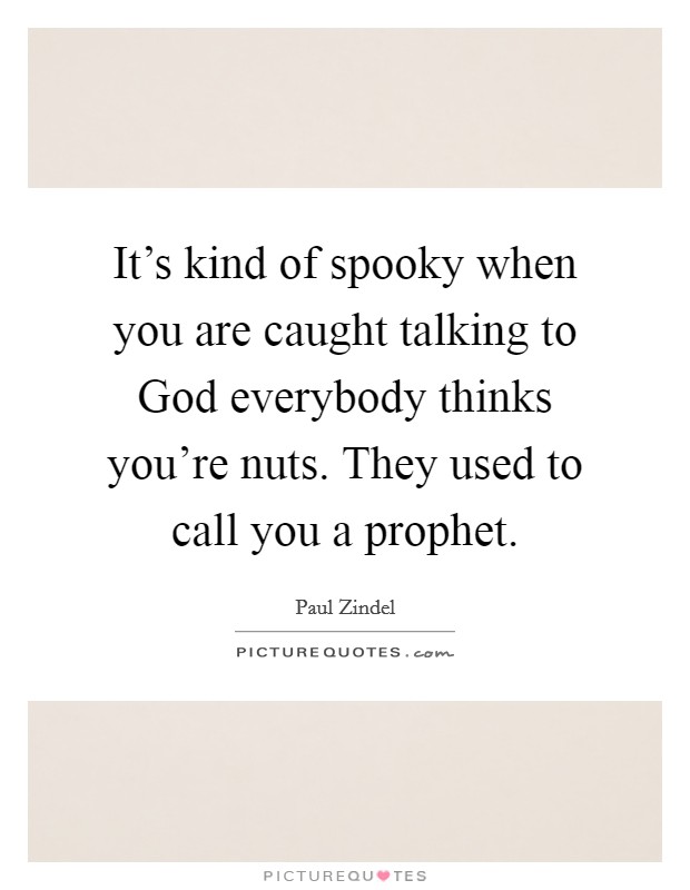 It's kind of spooky when you are caught talking to God everybody thinks you're nuts. They used to call you a prophet Picture Quote #1