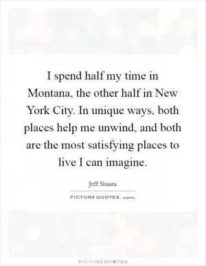I spend half my time in Montana, the other half in New York City. In unique ways, both places help me unwind, and both are the most satisfying places to live I can imagine Picture Quote #1