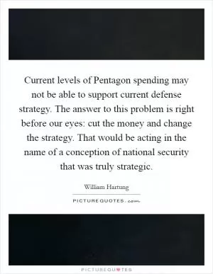 Current levels of Pentagon spending may not be able to support current defense strategy. The answer to this problem is right before our eyes: cut the money and change the strategy. That would be acting in the name of a conception of national security that was truly strategic Picture Quote #1