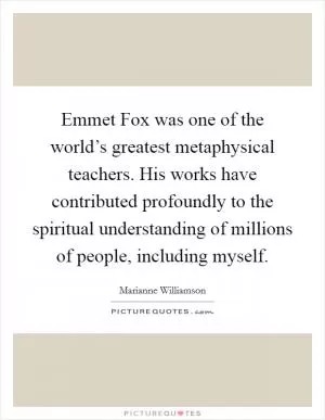 Emmet Fox was one of the world’s greatest metaphysical teachers. His works have contributed profoundly to the spiritual understanding of millions of people, including myself Picture Quote #1