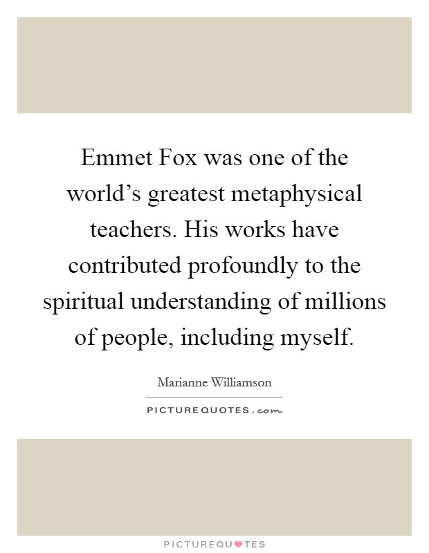 Emmet Fox was one of the world's greatest metaphysical teachers. His works have contributed profoundly to the spiritual understanding of millions of people, including myself Picture Quote #1