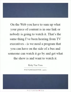 On the Web you have to sum up what your piece of content is in one link or nobody is going to watch it. That’s the same thing I’ve been hearing from TV executives - is we need a program that you can have on the side of a bus and someone can watch it go by and get what the show is and want to watch it Picture Quote #1