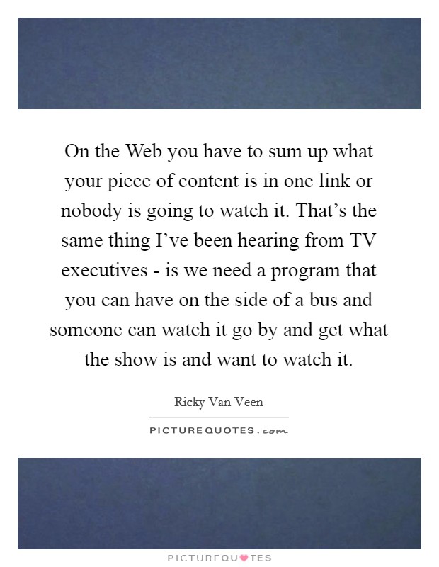 On the Web you have to sum up what your piece of content is in one link or nobody is going to watch it. That's the same thing I've been hearing from TV executives - is we need a program that you can have on the side of a bus and someone can watch it go by and get what the show is and want to watch it Picture Quote #1