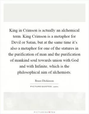 King in Crimson is actually an alchemical term. King Crimson is a metaphor for Devil or Satan, but at the same time it’s also a metaphor for one of the statures in the purification of man and the purification of mankind soul towards union with God and with Infinite, which is the philosophical aim of alchemists Picture Quote #1