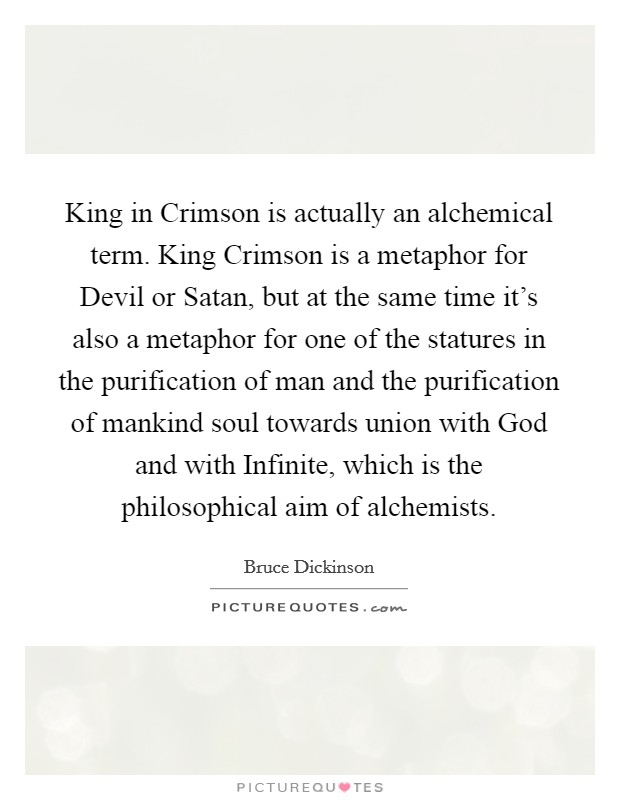 King in Crimson is actually an alchemical term. King Crimson is a metaphor for Devil or Satan, but at the same time it's also a metaphor for one of the statures in the purification of man and the purification of mankind soul towards union with God and with Infinite, which is the philosophical aim of alchemists Picture Quote #1