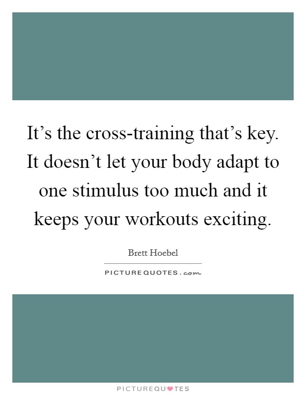 It's the cross-training that's key. It doesn't let your body adapt to one stimulus too much and it keeps your workouts exciting Picture Quote #1