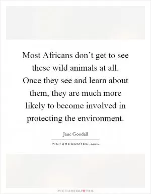 Most Africans don’t get to see these wild animals at all. Once they see and learn about them, they are much more likely to become involved in protecting the environment Picture Quote #1