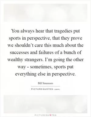 You always hear that tragedies put sports in perspective, that they prove we shouldn’t care this much about the successes and failures of a bunch of wealthy strangers. I’m going the other way - sometimes, sports put everything else in perspective Picture Quote #1