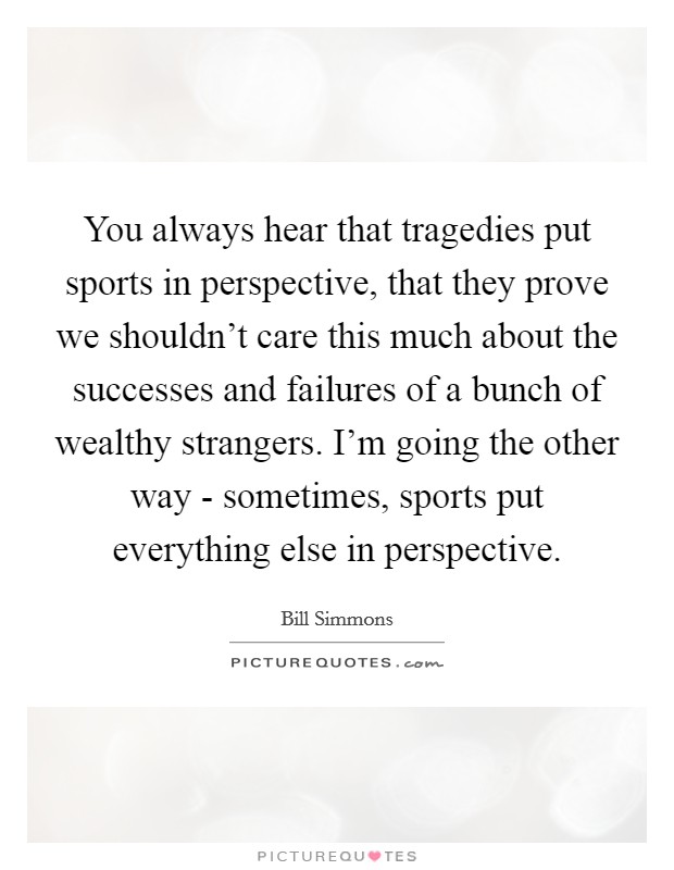 You always hear that tragedies put sports in perspective, that they prove we shouldn't care this much about the successes and failures of a bunch of wealthy strangers. I'm going the other way - sometimes, sports put everything else in perspective Picture Quote #1