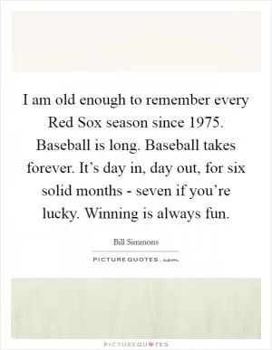 I am old enough to remember every Red Sox season since 1975. Baseball is long. Baseball takes forever. It’s day in, day out, for six solid months - seven if you’re lucky. Winning is always fun Picture Quote #1