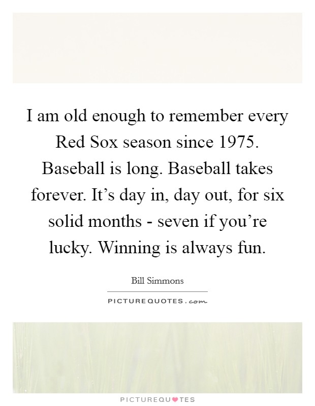 I am old enough to remember every Red Sox season since 1975. Baseball is long. Baseball takes forever. It's day in, day out, for six solid months - seven if you're lucky. Winning is always fun Picture Quote #1