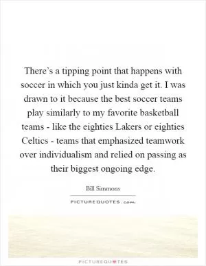 There’s a tipping point that happens with soccer in which you just kinda get it. I was drawn to it because the best soccer teams play similarly to my favorite basketball teams - like the eighties Lakers or eighties Celtics - teams that emphasized teamwork over individualism and relied on passing as their biggest ongoing edge Picture Quote #1