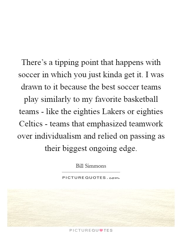 There's a tipping point that happens with soccer in which you just kinda get it. I was drawn to it because the best soccer teams play similarly to my favorite basketball teams - like the eighties Lakers or eighties Celtics - teams that emphasized teamwork over individualism and relied on passing as their biggest ongoing edge Picture Quote #1