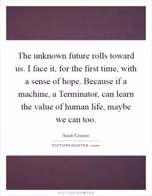 The unknown future rolls toward us. I face it, for the first time, with a sense of hope. Because if a machine, a Terminator, can learn the value of human life, maybe we can too Picture Quote #1