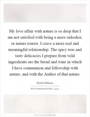 My love affair with nature is so deep that I am not satisfied with being a mere onlooker, or nature tourist. I crave a more real and meaningful relationship. The spicy teas and tasty delicacies I prepare from wild ingredients are the bread and wine in which I have communion and fellowship with nature, and with the Author of that nature Picture Quote #1
