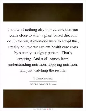 I know of nothing else in medicine that can come close to what a plant-based diet can do. In theory, if everyone were to adopt this, I really believe we can cut health care costs by seventy to eighty percent. That’s amazing. And it all comes from understanding nutrition, applying nutrition, and just watching the results Picture Quote #1