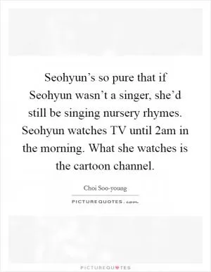 Seohyun’s so pure that if Seohyun wasn’t a singer, she’d still be singing nursery rhymes. Seohyun watches TV until 2am in the morning. What she watches is the cartoon channel Picture Quote #1