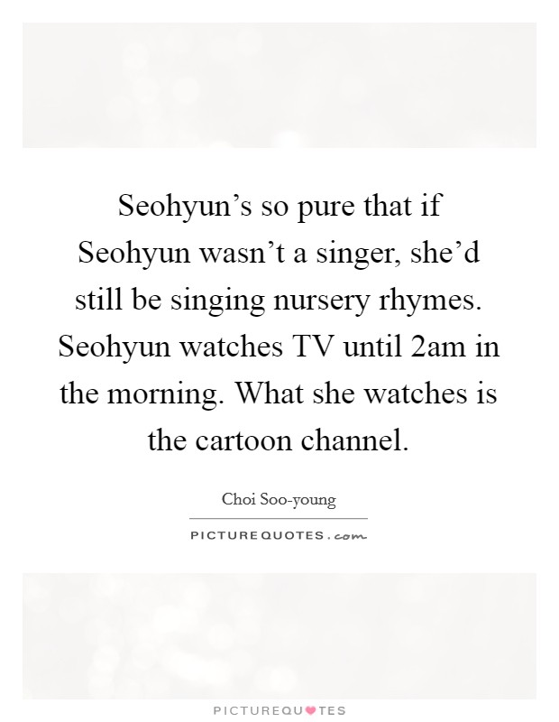 Seohyun's so pure that if Seohyun wasn't a singer, she'd still be singing nursery rhymes. Seohyun watches TV until 2am in the morning. What she watches is the cartoon channel Picture Quote #1