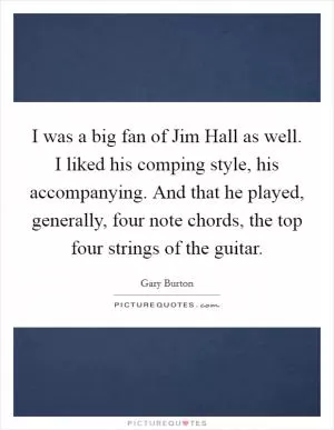 I was a big fan of Jim Hall as well. I liked his comping style, his accompanying. And that he played, generally, four note chords, the top four strings of the guitar Picture Quote #1