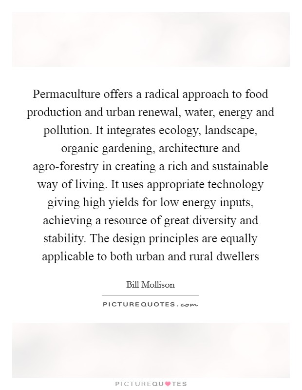 Permaculture offers a radical approach to food production and urban renewal, water, energy and pollution. It integrates ecology, landscape, organic gardening, architecture and agro-forestry in creating a rich and sustainable way of living. It uses appropriate technology giving high yields for low energy inputs, achieving a resource of great diversity and stability. The design principles are equally applicable to both urban and rural dwellers Picture Quote #1