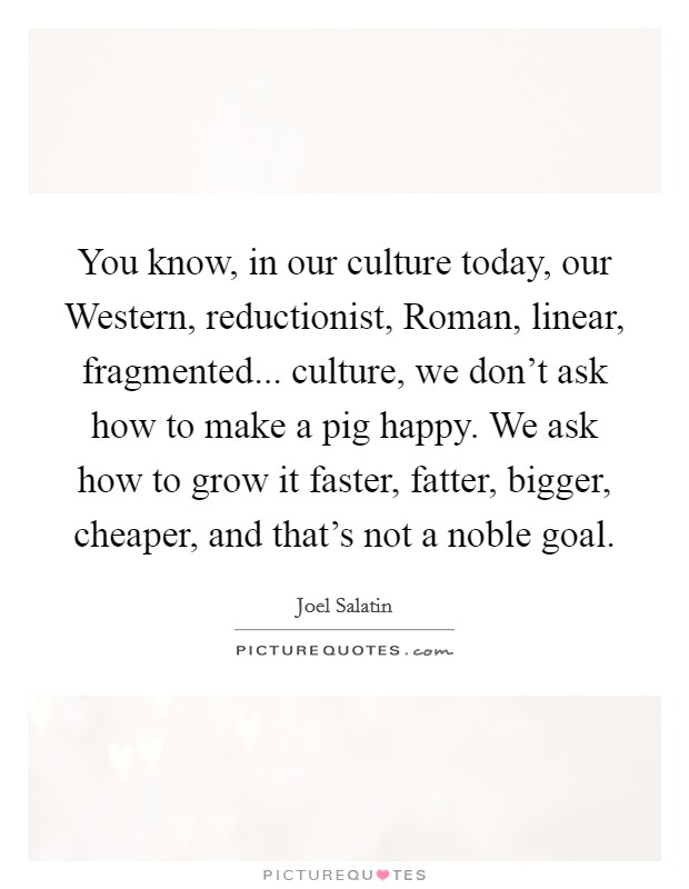 You know, in our culture today, our Western, reductionist, Roman, linear, fragmented... culture, we don't ask how to make a pig happy. We ask how to grow it faster, fatter, bigger, cheaper, and that's not a noble goal Picture Quote #1