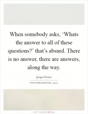 When somebody asks, ‘Whats the answer to all of these questions?’ that’s absurd. There is no answer, there are answers, along the way Picture Quote #1