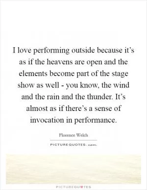 I love performing outside because it’s as if the heavens are open and the elements become part of the stage show as well - you know, the wind and the rain and the thunder. It’s almost as if there’s a sense of invocation in performance Picture Quote #1