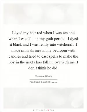 I dyed my hair red when I was ten and when I was 11 - in my goth period - I dyed it black and I was really into witchcraft. I made mini shrines in my bedroom with candles and tried to cast spells to make the boy in the next class fall in love with me. I don’t think he did Picture Quote #1