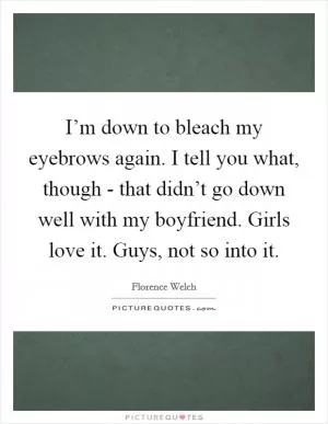 I’m down to bleach my eyebrows again. I tell you what, though - that didn’t go down well with my boyfriend. Girls love it. Guys, not so into it Picture Quote #1