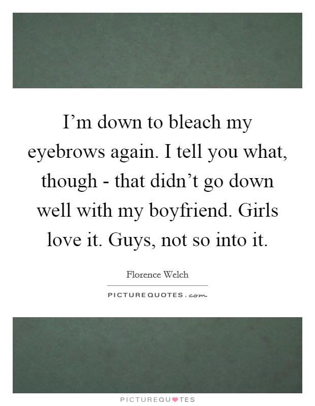 I'm down to bleach my eyebrows again. I tell you what, though - that didn't go down well with my boyfriend. Girls love it. Guys, not so into it Picture Quote #1