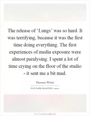 The release of ‘Lungs’ was so hard. It was terrifying, because it was the first time doing everything. The first experiences of media exposure were almost paralysing. I spent a lot of time crying on the floor of the studio - it sent me a bit mad Picture Quote #1