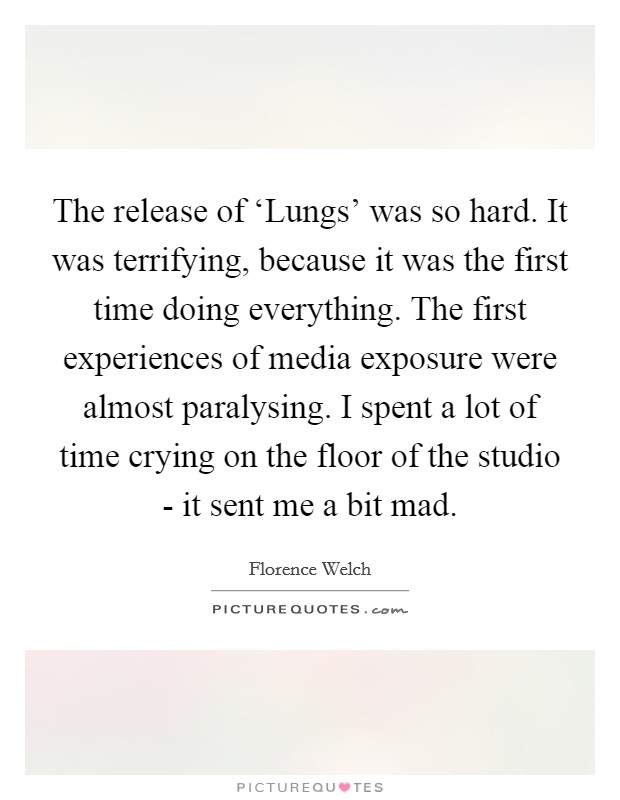 The release of ‘Lungs' was so hard. It was terrifying, because it was the first time doing everything. The first experiences of media exposure were almost paralysing. I spent a lot of time crying on the floor of the studio - it sent me a bit mad Picture Quote #1