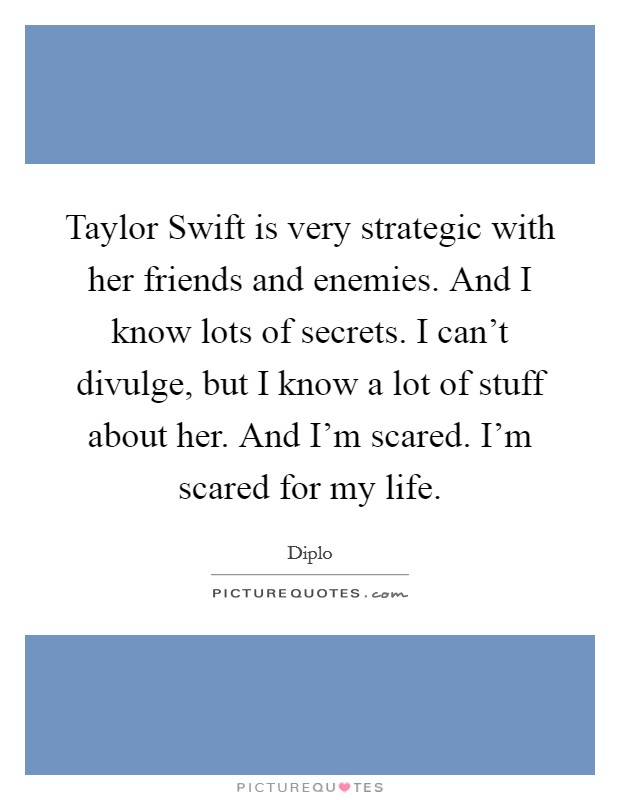 Taylor Swift is very strategic with her friends and enemies. And I know lots of secrets. I can't divulge, but I know a lot of stuff about her. And I'm scared. I'm scared for my life Picture Quote #1