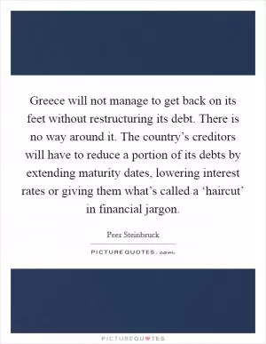 Greece will not manage to get back on its feet without restructuring its debt. There is no way around it. The country’s creditors will have to reduce a portion of its debts by extending maturity dates, lowering interest rates or giving them what’s called a ‘haircut’ in financial jargon Picture Quote #1