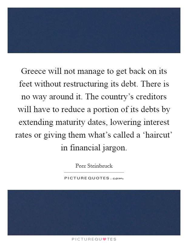 Greece will not manage to get back on its feet without restructuring its debt. There is no way around it. The country's creditors will have to reduce a portion of its debts by extending maturity dates, lowering interest rates or giving them what's called a ‘haircut' in financial jargon Picture Quote #1