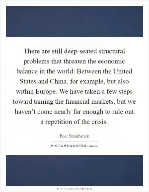 There are still deep-seated structural problems that threaten the economic balance in the world: Between the United States and China, for example, but also within Europe. We have taken a few steps toward taming the financial markets, but we haven’t come nearly far enough to rule out a repetition of the crisis Picture Quote #1