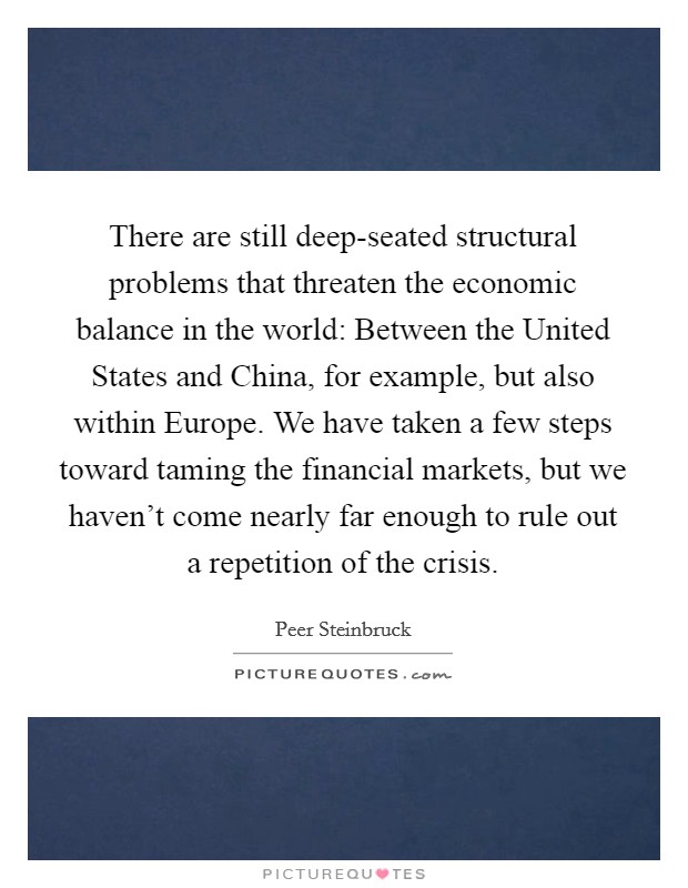 There are still deep-seated structural problems that threaten the economic balance in the world: Between the United States and China, for example, but also within Europe. We have taken a few steps toward taming the financial markets, but we haven't come nearly far enough to rule out a repetition of the crisis Picture Quote #1
