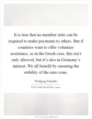 It is true that no member state can be required to make payments to others. But if countries want to offer voluntary assistance, as in the Greek case, this isn’t only allowed, but it’s also in Germany’s interest. We all benefit by ensuring the stability of the euro zone Picture Quote #1