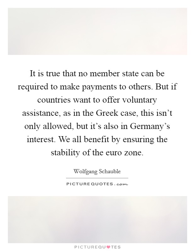 It is true that no member state can be required to make payments to others. But if countries want to offer voluntary assistance, as in the Greek case, this isn't only allowed, but it's also in Germany's interest. We all benefit by ensuring the stability of the euro zone Picture Quote #1
